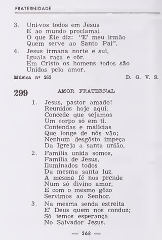 FRATERNIDADE
3. Uni-vos todos em Jesus
E ao mundo proclamai
O que Êle diz: "E' meu irmão
Quem serve ao Santo Pai".
4. Jesus irmana norte e sul,
Iguala raça e côr.
Em Cristo os homens todos são
Unidos pelo amor.
Música n« 263 D. G. V. S.
AMOR FRATERNAL
1. Jesus, pastor amado!
Reunidos hoje aqui,
Concede que sejamos
Um corpo só em ti.
Contendas e malícias
Que longe de nós vão;
Nenhum desgosto impeça
Da Igreja a santa união.
2. Família unida somos,
Família de Jesus,
Iluminados todos
Da mesma santa luz.
A mesma fé nos prende
Num só divino amor,
E com o mesmo gôzo
Servimos ao Senhor.
3. Na mesma senda estreita
E' Deus quem nos conduz;
Só temos esperança
No Salvador Jesus.
— 268 —
 