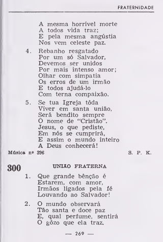 FRATERNIDADE
A mesma horrível morte
A todos vida traz;
E pela mesma angústia
Nos vem celeste paz.
4. Rebanho resgatado
Por um só Salvador,
Devemos ser unidos
Por mais intenso amor;
Olhar com simpatia
Os erros de um irmão
E todos ajudá-lo
Com terna compaixão.
5. Se tua Igreja tôda
Viver em santa união,
Será bendito sempre
O nome de "Cristão".
Jesus, o que pediste,
Em nós se cumprirá,
E assim o mundo inteiro
A Deus conhecerá!
Música n» 396 S. P. K.
UNIÃO FRATERNA
Que grande bênção é
Estarem, com amor,
Irmãos ligados pela fé
Louvando ao Salvador!
O mundo observará
Tão santa e doce paz
E, qual perfume, sentirá
O gôzo que ela traz.
300
í.
2.
— 269 —
 