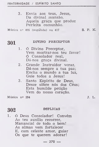 FRATERNIDADE / ESPÍRITO SANTO
3. Envia aos teus, Jesus,
Da divinal mansão,
Aquela graça que produz
Perfeita comunhão.
Música n'' 495 (segunda) ou 417 S. P. K.
DIVINO PRECEPTOR
1. ó Divino Preceptor,
Vem mostrar-nos teu favor!
Ó Consolador real,
Dá-nos graça divinal.
2. Grande Instruidor veraz,
Dá-nos sempre a tua paz;
Encha o mundo a tua luz,
Guie todos a Jesus!
3. Santo Espírito de Deus,
Desce sôbre nós dos Céus;
Esta humilde petição
Vem do nosso coração.
Música n» 294 J. L.
302 SÚPLICAS
ó Deus Consolador! Convém
Ao teu auxílio recorrer,
Manancial de todo o bem!
As almas vem fortalecer
E, com celeste amor, guiar
Os que te querem adorar!
— 270 —
 