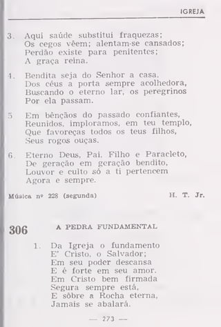 IGREJA
3. Aqui saúde substitui fraquezas;
Os cegos vêem; alentam-se cansados;
Perdão existe para penitentes;
A graça reina.
4. Bendita seja do Senhor a casa,
Dos céus a porta sempre acolhedora,
Buscando o eterno lar, os peregrinos
Por ela passam.
5. Em bênçãos do passado confiantes,
Reunidos, imploramos, em teu templo,
Que favoreças todos os teus filhos,
Seus rogos ouças.
6. Eterno Deus, Pai, Filho e Paracleto,
De geração em geração bendito,
Louvor e culto só a ti pertencem
Agora e sempre.
Música n» 228 (segunda) H. T. Jr.
306 A PEDRA FUNDAMENTAL
Da Igreja o fundamento
E' Cristo, o Salvador;
Em seu poder descansa
E é forte em seu amor.
Em Cristo bem firmada
Segura sempre está,
E sôbre a Rocha eterna,
Jamais se abalará.
— 273 —
 