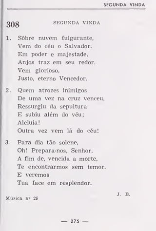 SEGUNDA VINDA
gQg SEGUNDA VINDA
1. Sôbre nuvem fulgurante,
Vem do céu o Salvador.
Em poder e majestade,
Anjos traz em seu redor.
Vem glorioso,
Justo, eterno Vencedor.
2. Quem atrozes inimigos
De uma vez na cruz venceu,
Ressurgiu da sepultura
E subiu além do véu;
Aleluia!
Outra vez vem lá do céu!
3. Para dia tão solene,
Oh! Prepara-nos, Senhor,
A fim de, vencida a morte,
Te encontrarmos sem temor.
E veremos
Tua face em resplendor.
J. B.
Música n« 28
— 275 —
 