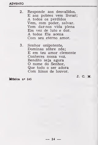 ADVENTO
2. Responde aos desvalidos,
E aos pobres vem livrar;
A todos os perdidos
Vem, com poder, salvar.
Vem dar-nos vida plena
Em vez de luto e dor.
A todos Êle acena
Com seu eterno amor.
3. Senhor onipotente,
Dominas sôbre nós;
E em teu amor clemente
Conheces nossa voz.
Bendito seja agora
O nome do Senhor,
Que todo o ser adora
Com hinos de louvor.
J C M
Música n» £45
— 24 —
 
