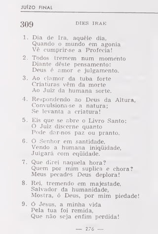 JUÍZO FINAL
3Q() DIES IRAE
1. Dia de Ira, aquêle dia,
Quando o mundo em agonia
Vê cumprir-se a Profecia!
2. Todos tremem num momento
Diante dêste pensamento:
Deus é amor e julgamento.
3. Ao clamor da tuba forte
Criaturas vêm da morte
Ao Juiz da humana sorte.
4. Respondendo ao Deus da Altura,
Convulsiona-se a natura;
Se levanta a criatura!
5. Eis que se abre o Livro Santo:
O Juiz discerne quanto
Pode dar-nos paz ou pranto.
6. O Senhor em santidade,
Vendo a humana iniquidade,
Julgará com equidade.
7. Que direi naquela hora?
Quem por mim suplica e chora?
Meus pecados Deus deplora!
8. Rei, tremendo em majestade,
Salvador da humanidade,
Mostra, ó Deus, por mim piedade!
9. ó Jesus, a minha vida
Pela tua foi remida,
Que não seja enfim perdida!
— 276 —
 