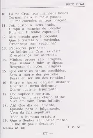 juízo final
10. Lá na Cruz teus membros lassos
Tornam para Ti meus passos:
Tu me estendes os teus braços!
11. Juiz justo, ó Deus irado,
Limpa a mancha do pecado:
Pois em ti tenho esperado!
12. Meu pecado que é peçonha,
Que é tristeza vil, medonha,
Reconheço com vergonha!
13. Pecadores perdoaste,
Ao ladrão na Cruz, salvaste,
E esperança me ofertaste.
14. Minhas preces são indignas,
Mas Senhor a mim te dignas
Resgatar de ações malignas.
15. Que entre os santos escolhidos,
Sem a morte dos perdidos,
Possa eu ser um dos remidos!
16. Entre o horror daquele instante,
E entre a turba delirante,
Quero ouvir-te, triunfante!
17. Oro súplice e contrito,
Quase em cinzas clamo aflito:
Vive em mim, Deus infinito!
18. Ah! Que dia de lamento,
Quando para o julgamento,
Vem da fria sepultura
Tôda a humana criatura!
19. Que o Senhor se mostre manso
E me dê paz e descanso!
Música n» 468 J -
— 277 —
 