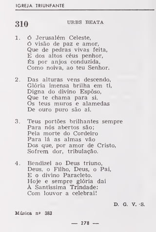 IGREJA TRIUNFANTE
URBS BEATA
1. ó Jerusalém Celeste,
Ó visão de paz e amor,
Que de pedras vivas feita,
E dos altos céus penhor,
És por anjos conduzida,
Como noiva, ao teu Senhor.
2. Das alturas vens descendo,
Glória imensa brilha em ti,
Digna do divino Esposo,
Que te chama para si.
Os teus muros e alamedas
De ouro puro são aí.
3. Teus portões brilhantes sempre
Para nós abertos são;
Pela morte do Cordeiro
Para lá as almas vão
Dos que, por amor de Cristo,
Sofrem dor, tribulação.
4. Bendizei ao Deus triuno,
Deus, o Filho, Deus, o Pai,
E o divino Paracleto.
Hoje e sempre glória dai
À Santíssima Trindade:
Com louvor a celebrai!
D. G. V. -S.
Música n» 3S3
 