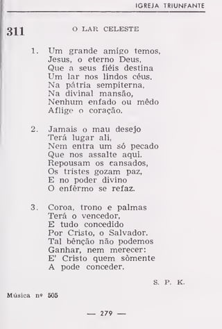 IGREJA TRIUNFANTE
O LAR CELESTE
1. Um grande amigo temos,
Jesus, o eterno Deus,
Que a seus fiéis destina
Um lar nos lindos céus.
Na pátria sempiterna,
Na divinal mansão,
Nenhum enfado ou mêdo
Aflige o coração.
2. Jamais o mau desejo
Terá lugar ali,
Nem entra um só pecado
Que nos assalte aqui.
Repousam os cansados,
Os tristes gozam paz,
E no poder divino
O enfêrmo se refaz.
3. Coroa, trono e palmas
Terá o vencedor,
E tudo concedido
Por Cristo, o Salvador.
Tal bênção não podemos
Ganhar, nem merecer:
E' Cristo quem somente
A pode conceder.
s. P. K.
Música n» 505
— 279 —
 