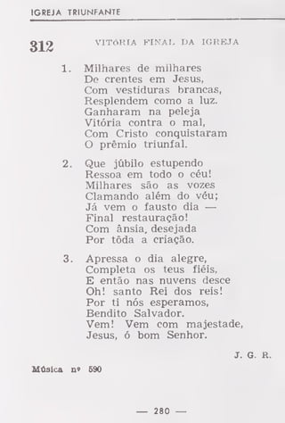 IGREJA TRIUNFANTE
312
í,
2
VITÓRIA FINAL DA IGREJA
Milhares de milhares
De crentes em Jesus,
Com vestiduras brancas,
Resplendem como a luz.
Ganharam na peleja
Vitória contra o mal,
Com Cristo conquistaram
O prémio triunfal.
Que júbilo estupendo
Ressoa em todo o céu!
Milhares são as vozes
Clamando além do véu;
Já vem o fausto dia —
Final restauração!
Com ânsia, desejada
Por tôda a criação.
Apressa o dia alegre,
Completa os teus fiéis,
E então nas nuvens desce
Oh! santo Rei dos reis!
Por ti nós esperamos,
Bendito Salvador.
Vem! Vem com majestade,
Jesus, ó bom Senhor.
J. G. R.
Música n» 590
 