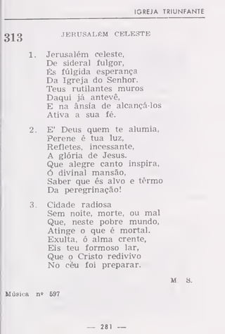 IGREJA TRIUNFANTE
o-l o JERUSALÉM CELESTE
1 . Jerusalém celeste,
De sideral fulgor,
És fúlgida esperança
Da Igreja do Senhor.
Teus rutilantes muros
Daqui já antevê,
E na ânsia de alcançá-los
Ativa a sua fé.
2. E' Deus quem te alumia,
Perene é tua luz,
Refletes, incessante,
A glória de Jesus.
Que alegre canto inspira,
ó divinal mansão,
Saber que és alvo e têrmo
Da peregrinação!
3. Cidade radiosa
Sem noite, morte, ou mal
Que, neste pobre mundo,
Atinge o que é mortal.
Exulta, ó alma crente,
Eis teu formoso lar,
Que o Cristo redivivo
Nó céu foi preparar.
m s.
Música n» 697
— 281 —
 