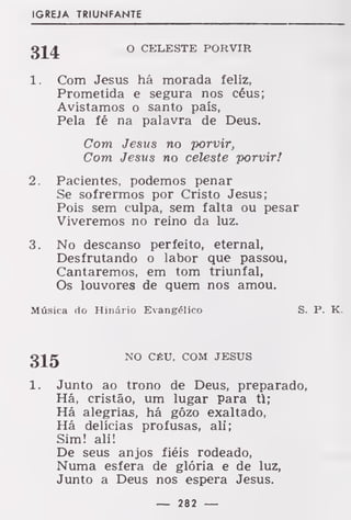 IGREJA TRIUNFANTE
O CELESTE PORVIR
1. Com Jesus há morada feliz,
Prometida e segura nos céus;
Avistamos o santo país,
Pela fé na palavra de Deus.
Com Jesus no porvir,
Com Jesus no celeste porvir!
2. Pacientes, podemos penar
Se sofrermos por Cristo Jesus;
Pois sem culpa, sem falta ou pesar
Viveremos no reino da luz.
3. No descanso perfeito, eternal,
Desfrutando o labor que passou,
Cantaremos, em tom triunfal,
Os louvores de quem nos amou.
Música do Hinário Evangélico S. P. K.
g^g NO CÉU, COM JESUS
1. Junto ao trono de Deus, preparado,
Há, cristão, um lugar para ti;
Há alegrias, há gôzo exaltado,
Há delícias profusas, ali;
Sim! ali!
De seus anjos fiéis rodeado,
Numa esfera de glória e de luz,
Junto a Deus nos espera Jesus.
— 282 —
 