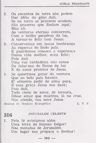 IGREJA TRIUNFANTE
2. Os encantos da terra não podem
Dar idéia do gôzo dali,
Se na terra os prazeres acodem,
São prazeres que findam aqui;
Mas ali
As venturas eternas concorrem,
Com o brilho perpétuo da luz,
A tornar-te feliz com Jesus.
3. Conservemos em nossa lembrança
As riquezas do lindo país,
E guardemos conosco a esperança
Duma vida melhor, mais feliz;
Pois dali
Uma voz verdadeira não cansa
De falar-nos do Reino da luz
E do amor protetor de Jesus.
4. Se quisermos gozar da ventura
Que no belo país haverá,
E' somente pedir de alma pura,
E essa graça Jesus nos dará;
Pois dali,
Todo cheio de amor, de ternura,
Dêsse amor que mostrou, lá na cruz,
Nos atende, nos ouve Jesus.
Música do Hinário Evangélico L. V. F.
316 JERUSALÉM CELESTE
1. Pela fé avistamos além
Uma terra de imenso fulgor!
Nas moradas de Jerusalém
Um lugar nos prepara o Senhor!
— 283 —
 