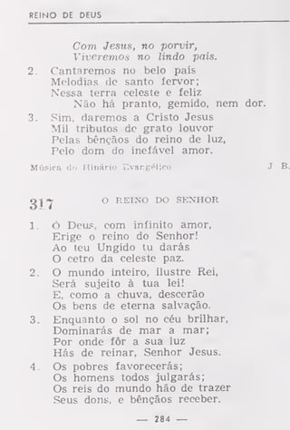 REINO DE DEUS
Com Jesus, no porvir,
Viveremos no lindo país.
2. Cantaremos no belo país
Melodias de santo fervor;
Nessa terra celeste e feliz
Não há pranto, gemido, nem dor.
3. Sim, daremos a Cristo Jesus
Mil tributos de grato louvor
Pelas bênçãos do reino de luz,
Pelo dom do inefável amor.
Música cio Hinário Evangélico J. B.
g-j >^ O REINO DO SENHOR
1. ó Deus, com infinito amor,
Erige o reino do Senhor!
Ao teu Ungido tu darás
O cetro da celeste paz.
2. O mundo inteiro, ilustre Rei,
Será sujeito à tua lei!
E, como a chuva, descerão
Os bens de eterna salvação.
3. Enquanto o sol no céu brilhar,
Dominarás de mar a mar;
Por onde fôr a sua luz
Hás de reinar, Senhor Jesus.
4. Os pobres favorecerás;
Os homens todos julgarás;
Os reis do mundo hão de trazer
Seus dons, e bênçãos receber.
— 284 —
 