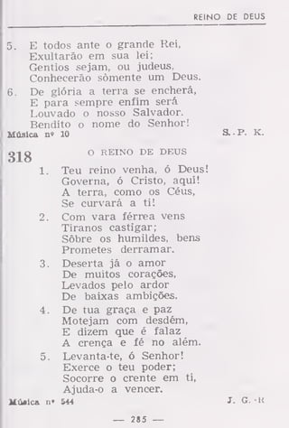 REINO DE DEUS
5. E todos ante o grande Rei,
Exultarão em sua lei;
Gentios sejam, ou judeus,
Conhecerão somente um Deus.
6. De glória a terra se encherá,
E para sempre enfim será
Louvado o nosso Salvador.
Bendito o nome do Senhor!
Música n» 10 S. -P. K.
gjg O REINO DE DEUS
1. Teu reino venha, ó Deus!
Governa, ó Cristo, aqui!
A terra, como os Céus,
Se curvará a ti!
2. Com vara férrea vens
Tiranos castigar;
Sôbre os humildes, bens
Prometes derramar.
3. Deserta já o amor
De muitos corações,
Levados pelo ardor
De baixas ambições.
4. De tua graça e paz
Motejam com desdém,
E dizem que é falaz
A crença e fé no além.
5. Levanta-te, ó Senhor!
Exerce o teu poder;
Socorre o crente em ti,
Ajuda-o a vencer.
Mujica n» 544 J. G. • K
— 285 —
 