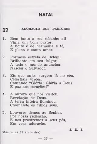 NATAL
Jijf ADORAÇÃO DOS PASTORES
1. Bem junto a seu rebanho ali
Vigia um bom pastor.
A noite é de harmonia e fé,
E pleno e santo amor.
2. Formosa estrela de Belém,
Brilhante em seu fulgor,
A todo o mundo anunciou:
Nasceu o Salvador.
3. Eis que anjos surgem lá no céu,
Celestiais visões,
Cantando "Glória! Glória a Deus
E paz aos corações!"
4. A aurora que nos visitou,
Revelação de Deus,
A terra inteira iluminou,
Chamando os filhos seus.
5. Louvores demos ao Senhor,
Por nossa redenção.
E nos prostremos a seus pés,
Em vera adoração.
S. D. S.
Música n» 13 (primeira)
— 25 —
 