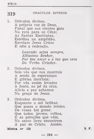 BÍBLIA
319 ORÁCULOS DIVINOS
1. Oráculos divinos,
A própria voz de Deus,
Fanal que aos crentes guia
Na rota para os Céus;
As Santas Escrituras,
Estrelas na amplidão,
Revelam Jesus Cristo
E nêle a redenção.
Louvado sejas sempre,
Altíssimo Senhor,
Por teu amor e a luz que vem
Do Verbo Criador.
2. Oráculos divinos,
Sois vós que nos mostrais
A senda de esperanças
E glórias imortais;
Por vós assim levados
À fonte, ao pé da cruz,
Alívio e paz achamos
Na graça de Jesus.
3. Oráculos divinos,
Enquanto o sol brilhar,
Que possa o mundo inteiro
De vossa luz gozar.
Que todos, jovens, velhos,
E as gerações que vêm,
No santo livro encontrem
A paz de Cristo. Amém.
Música n» 138 S. T.
— 286 —
 