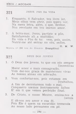 elBLIA / MOCIDADE
321 JESUS. PAO DA VIDA
1. Enquanto, 6 Salvador, teu livro ler,
Meus olhos vem abrir, pois quero ver,
Na mera letra, além, o que, Senhor,
Nos revelaste em teu imenso amor.
2. À beira-mar, Jesus, partiste o pão,
Satisfazendo ali a multidão;
Da vida o Pão és tu: vem, pois, assim,
Nutrir-me até entrar no céu, enfim.
H. M. i
Música ni 206 (ou do Hinário Evangélico)
DEUS DOS JOVENS
1. ó Deus dos jovens, tu que em nós sempre
[incentivas
Maior amor e mais consagração,
Vem dar-nos graça de mantermos vivas
As nossas almas em adoração.
2. Vem confortar-nos, pois estamos em
[trabalhos,
A fim de derrotarmos todo o mal,
Conquanto usemos instrumenots falhos
E' em ti que vemos perfeição final.
3. De Cristo, o nosso Mestre, ensina-nos a
[senda
E dá-nos seu amor e sua fé,
Pois Êle é quem na escuridão tremenda
Ao nosso lado permanece em pé.
— 28« —
 