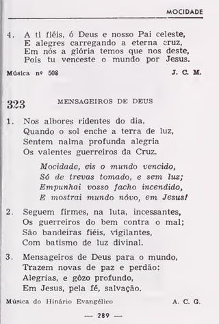 MOCIDADE
4. A ti fiéis, ó Deus e nosso Pai celeste,
E alegres carregando a eterna cruz,
Em nós a glória temos que nos deste,
Pois tu venceste o mundo por Jesus.
Música n» 508 J. C. M.
g23 MENSAGEIROS DE DEUS
1 . Nos albores ridentes do dia,
Quando o sol enche a terra de luz,
Sentem nalma profunda alegria
Os valentes guerreiros da Cruz.
Mocidade, eis o mundo vencido,
Só de trevas tomado, e sem luz;
Empunhai vosso facho incendido,
E mostrai mundo nôvo, em JesusI
2. Seguem firmes, na luta, incessantes,
Os guerreiros do bem contra o mal;
São bandeiras fiéis, vigilantes,
Com batismo de luz divinal.
3. Mensageiros de Deus para o mundo,
Trazem novas de paz e perdão:
Alegrias, e gôzo profundo,
Em Jesus, pela fé, salvação.
Música do Hinário Evangélico A. C. G.
— 289 —
 