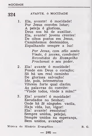 MOCIDADE
324 AVANTE, ó MOCIDADE
1. Eia, avante! ó mocidade!
Por Jesus convém lutar;
A peleja é gloriosa,
Deus nos há de auxiliar.
Eia, avante! jovens crentes!
De olhos postos em Jesus,
Caminhemos destemidos,
Espalhando sempre a luz!
Por Jesus, com zêlo santo
Vinde, 6 jovens, combater!
Revestidos do Evangelho
Proclamai o seu poder.
2. Eia! avante ó mocidade!
Ponde em Deus o coração;
Só há um real caminho
De gloriosa salvação!
Ide, pois, intemeratos
Vibrem forte qual clarim
As palavras do convite:
"Vinde todos, vinde a mim!"
3. Eia! avante! ó mocidade!
Escudados no Senhor;
Onde há fé ninguém vacila,
Haja vida, luz, vigor!
Eia! avante! resolutos!
Sempre unidos, pelejai,
Sempre unidos na esperança,
Bem unidos, avançai!
Música do Hinário Evangélico R. G.
— 290 —
 