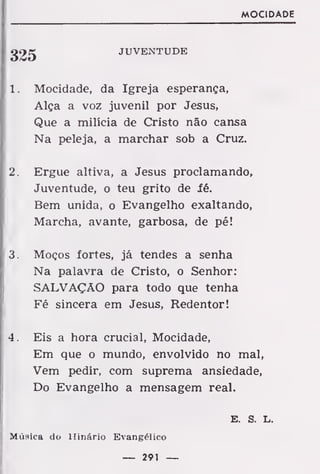 MOCIDADE
JUVENTUDE
1. Mocidade, da Igreja esperança,
Alça a voz juvenil por Jesus,
Que a milícia de Cristo não cansa
Na peleja, a marchar sob a Cruz.
2. Ergue altiva, a Jesus proclamando,
Juventude, o teu grito de fé.
Bem unida, o Evangelho exaltando,
Marcha, avante, garbosa, de pé!
3. Moços fortes, já tendes a senha
Na palavra de Cristo, o Senhor:
SALVAÇÃO para todo que tenha
Fé sincera em Jesus, Redentor!
4. Eis a hora crucial, Mocidade,
Em que o mundo, envolvido no mal,
Vem pedir, com suprema ansiedade,
Do Evangelho a mensagem real.
Música do Hinário Evangélico
— 291 —
E. S. L.
 