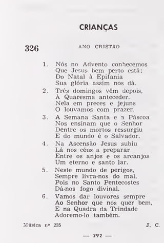 CRIANÇAS
ANO CRISTÃO
1. Nós no Advento conhecemos
Que Jesus bem perto está;
Do Natal à Epifania
Sua glória assim nos dá.
2. Três domingos vêm depois,
À Quaresma anteceder.
Nela em preces e jejuns
O louvamos com prazer.
3. A Semana Santa e a Páscoa
Nos ensinam que o Senhor
Dentre os mortos ressurgiu
E do mundo é o Salvador.
4. Na Ascensão Jesus subiu
Lá nos céus a preparar
Entre os anjos e os arcanjos
Um eterno e santo lar.
5. Neste mundo de perigos,
Sempre livra-nos do mal,
Pois no Santo Pentecostes
Dá-nos fogo divinal.
6. Vamos dar louvores sempre
Ao Senhor que nos quer bem,
E na Quadra da Trindade
Adoremo-lo também.
Itfásica n» 235 J. C.
— 292 —
 