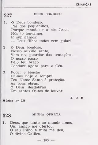 327 DEUS BONDOSO
1. Ó Deus bondoso,
Pai dos pequeninos,
Porque mandaste a nós Jesus,
Nós te louvamos
E suplicamos:
— Teus filhos todos vem guiar!
2. Ó Deus bondoso,
Nosso auxílio santo,
Vem nos guardar das tentações;
O nosso passo
Pelo teu braço
Conduze agora para o Céu.
3. Poder e bênção
Dá-nos hoje e sempre.
Teu Nome Santo é proteção.
As boas obras,
ó Deus, desdobras
Em santos frutos de louvor.
J
Música n» 238
328 MINHA OFERTA
1. Deus, que tanto ao mundo amou
Um amigo me ofertou.
O seu Filho a mim me deu,
O divino Galileu.
— 293 —
 