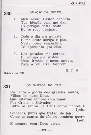 CRIANÇAS
ggQ ORAÇÃO DA NOITE
1. Meu Jesus, Pastor bondoso,
Tua bênção vem me dar;
Os perigos desta noite
Eu te rogo dissipar.
2. Todo o dia me guiaste
E me deste abrigo e pão.
Nesta prece vespertina,
Te apresento gratidão.
3. Dos pecados me perdoa
E contigo me sustém.
Meus irmãos e meus amigos
Para o céu atrai também.
S. J. m.
Música n» 241
ggj OS SANTOS DO CÉU
1. Eu canto a glória dos grandes santos,
Filhos do nosso Deus,
Que lutaram sempre com amor
Por Cristo, o Salvador.
Entre os santos de Deus houve nobres e
[reis,
Soldados, juízes que tratam de leis:
Como os santos do céu eu também quero
[ser,
E sempre com Deus viver.
— 295 —
 