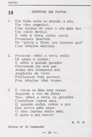 NATAL
CÂNTICO DE NATAL
1. Em linda noite ao mundo, a nós,
Em côro angelical,
Com harpas de ouro o céu quis dar
Um canto divinal.
E tôda a terra, então, ouviu
Promessas imortais
De "glória a Deus, aos homens paz"
Com bênçãos eternais.
2. Pairando sobre a terra estão
Os anjos a cantar;
E sôbre o mundo pecador
Derramam luz sem par.
Acima dos tormentos mil,
Angústias do viver,
Proclamam vida perenal,
Pois bênçãos vêm trazer.
3. E vão-se os dias sem cessar,
Segundo a voz de Deus;
Mas, sôbre a terra, as gerações
Caminham rumos seus.
E, quando enfim, reinar a paz
Dos salvos pelo amor,
O côro imenso então será,
E santo o seu louvor!
A. C. G.
Música n» 13 (segunda)
— 26 —
 