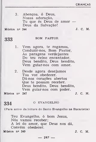 CRIANÇAS
3. Abençoa, ó Deus,
Nossa adoração,
Tu que és Deus de amor —
Deus da Salvação!
Música n« 244 J. C. M.
333 BOM PASTOR
1. Vem agora, te rogamos,
Conduzir-nos, Bom Pastor,
Às paragens verdejantes
Do teu reino encantador.
Deus bendito, Deus bendito,
Vem guiar-nos com amor.
2. Desde agora desejamos
Tua voz obedecer.
Dá-nos corações abertos
Que te possam receber.
Deus bendito. Deus bendito,
Vem guiar-nos com poder.
Música no 247 J. C. M.
(Para antes da leitura do Santo Evangelho na Eucaristia)
Teu Evangelho, ó bom Jesus,
Nós vamos receber;
A lei do amor, que Deus nos dá,
Convém obedecer.
Música n» 249 J. C. M.
334 O EVANGELHO
— 297 —
 