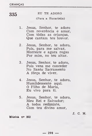 CRIANÇAS
EU TE ADORO
(Para a Eucaristia)
1. Jesus, Senhor, te adoro
Com reverência e amor,
Com tôdas as crianças,
Que cantam teu louvor.
2. Jesus, Senhor, te adoro,
Pois, para me salvar,
Morreste e agora rogas
Por mim, no teu altar.
3. Jesus, Senhor, te adoro,
Pois vens me conceder
No Santo Sacramento
A fôrça de viver.
4. Jesus, Senhor, te adoro,
Humildemente aqui.
ó Filho de Maria,
Eu vivo para ti.
5. Jesus, Senhor, te adoro,
Meu Rei e Salvador;
A todos redimiste,
Com teu divino amor,
J. C. M.
Música n» 252
— 298 —
 