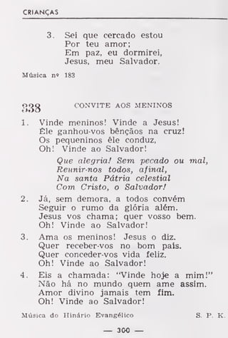 CRIANÇAS
3. Sei que cercado estou
Por teu amor;
Em paz, eu dormirei,
Jesus, meu Salvador.
Música n» 183
í>38 CONVITE AOS MENINOS
1. Vinde meninos! Vinde a Jesus!
Êle ganhou-vos bênçãos na cruz!
Os pequeninos êle conduz,
Oh! Vinde ao Salvador!
Que alegria! Sem pecado ou mal,
Reunir-nos todos, afinal,
Na santa Pátria celestial
Com Cristo, o Salvador!
2. Já, sem demora, a todos convém
Seguir o rumo da glória além.
Jesus vos chama; quer vosso bem.
Oh! Vinde ao Salvador!
3. Ama os meninos! Jesus o diz.
Quer receber-vos no bom país.
Quer conceder-vos vida feliz.
Oh! Vinde ao Salvador!
4. Eis a chamada: "Vinde hoje a mim!"
Não há no mundo quem ame assim.
Amor divino jamais tem fim.
Oh! Vinde ao Salvador!
Música do Hinário Evangélico S. P. K.
 