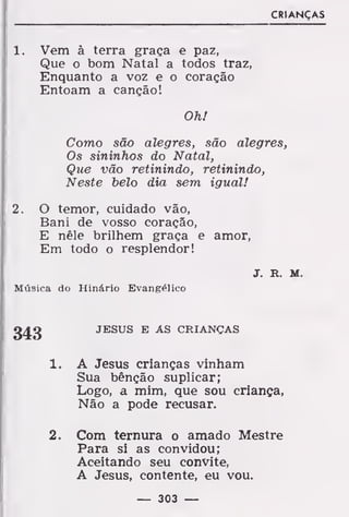 CRIANÇAS
1. Vem à terra graça e paz,
Que o bom Natal a todos traz,
Enquanto a voz e o coração
Entoam a canção!
Oh!
Como são alegres, são alegres,
Os sininhos do Natal,
Que vão retinindo, retinindo,
Neste belo dia sem igual!
2. O temor, cuidado vão,
Bani de vosso coração,
E nêle brilhem graça e amor,
Em todo o resplendor!
J. R. M.
Música do Hinário Evangélico
JESUS E AS CRIANÇAS
A Jesus crianças vinham
Sua bênção suplicar;
Logo, a mim, que sou criança,
Não a pode recusar.
Com ternura o amado Mestre
Para si as convidou;
Aceitando seu convite,
A Jesus, contente, eu vou.
343
í.
2.
— 303 —
 