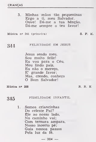 CRIANÇAS
3. Minhas mãos tão pequeninas
Ergo a ti, meu Salvador.
Ouve! Dá-me a tua bênção.
Dá-me sempre o teu favor!
Música n» 241 (primeira) 8. P. K.
344 FELICIDADE EM JESUS
Jesus sendo meu,
Sou muito feliz!
Eu vou para o Céu,
Meu lindo país.
Eu não o mereço,
E' grande favor;
Mas, crendo, conheço
O Bom Salvador!
Música n» 288 R. R. K
345 FIDELIDADE INFANTIL
1. Somos criancinhas
Do celeste Pai?
Êle ao nosso lado,
No caminho vai;
Com ternura ampara,
Nosso incerto pé;
Guia nossos passos
Pela luz da fé.
— 304 —
 