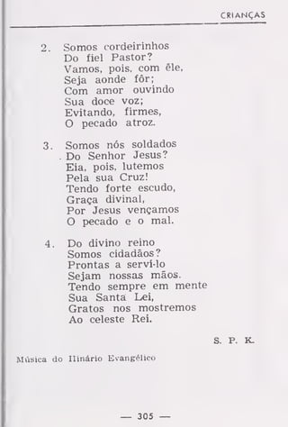 CRIANÇAS
2. Somos cordeirinhos
Do fiel Pastor?
Vamos, pois, com êle,
Seja aonde fôr;
Com amor ouvindo
Sua doce voz;
Evitando, firmes,
O pecado atroz.
3. Somos nós soldados
. Do Senhor Jesus?
Eia, pois, lutemos
Pela sua Cruz!
Tendo forte escudo,
Graça divinal,
Por Jesus vençamos
O pecado e o mal.
4. Do divino reino
Somos cidadãos?
Prontas a serví-lo
Sejam nossas mãos.
Tendo sempre em mente
Sua Santa Lei,
Gratos nos mostremos
Ao celeste Rei.
S. P. K.
Música do Hinário Evangélico
— 305 —
 