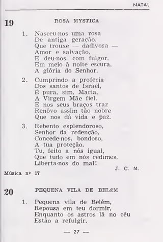 N ATAI
ROSA MYSTICA
1 . Nasceu-nos uma rosa
De antiga geração.
Que trouxe — dadivosa —
Amor e salvação,
E deu-nos, com fulgor,
Em meio à noite escura,
A glória do Senhor.
2. Cumprindo a profecia
Dos santos de Israel,
É pura, sim, Maria,
A Virgem Mãe fiel.
E nos seus braços traz
Renovo assim tão nobre
Que nos dá vida e paz.
3. Rebento esplendoroso,
Senhor da redenção,
Concede-nos, bondoso,
A tua proteção.
Tu, feito a nós igual,
Que tudo em nós redimes,
Liberta-nos do mal!
J. c. M.
Música n» 17
PEQUENA VILA DE BELÉM
Pequena vila de Belém,
Repousa em teu dormir,
Enquanto os astros lá no céu
Estão a refulgir.
— 27 —
 