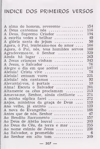 índice dos primeiros versos
A alma do homem, reverente 154
A Deus cantemos nós llõ
A Deus, Supremo Criador 194
A estrêla vedes a brilhar 40
A glória santa do jejum 50
Agora, ó Pai, lembramo-nos do amor .... 166
Agora, ó Pai, nós, teus humildes servos 160
Agradeeemos-te, ó Senhor 329
Ainda há lugar 263
A Jesus crianças vinham 343
A Jesus, o Salvador 76
Alegre o dia em que aceitei 147
Aleluia! Cristo vive 78
Aleluia! entoam vozes 221
Aleluia! nós cantamos 92
Alevantai-vos, ó portais 10
Alma! Escuta o Salvador 281
Altamente os céus proclamam 213
Amavas-me, Senhor, ainda cintilante . . . 271
A minha súplica farei 272
Anjos, ministros da graça de Deus 110
Ano velho, já extinto 123
A nova do Evangelho 188
Antes que de nós, Senhor 47
Ao Bendito Sacramento 157
Ao Deus de Abrão louvai 203
Ao Deus do Céu, da terra e mar 255
Ao nome exímio de Jesus 238
Ao Salvador, o prometido 6
Ao Senhor em alto tom 209
— 307 —
 