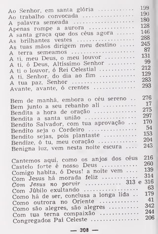 Ao Senhor, em santa glória l^9
Ao trabalho convocada
A palavra semeada |j*J
Apenas rompe a aurora ^A santa graça que dos céus agora 14b
As brilhantes vestes •
As tuas mãos dirigem meu destino
A terra semeamos °'
A ti, meu Deus, o meu louvor
A ti, ó Deus, Altíssimo Senhor
A ti o louvor, ó Rei Celestial ^A ti, Senhor, do dia ao fim l£»
A tua paz, Senhor fg?
Avante, avante, ó crentes ^
Bem de manhã, embora o céu sereno . .
276
Bem junto a seu rebanho ali H
Bendita a hora de oração
Bendita a santa união :
^'
Bendito Salvador, com tua aprovação ... 1£J
Bendito seja o Cordeiro
Bendito sejas, pois plantaste ^Bendize, ó tu, meu coração ^Benigna luz, vem nesta noite escura
Cantemos aqui, como os anjos dos céus 216
Castelo forte é nosso Deus ^ou
Comigo habita, 6 Deus! a noite vem ....
Com Jesus há morada feliz aja
Com Jesus no porvir olá e dio
Com Júbilo exultando .
,£>
Como há de ser, conclusa a longa lida .
.
i (v
Como outrora no Oriente 41
Como são alegres, são alegres ^Com tua terna compaixão
Congregados Pai Celeste
— 308 —
 