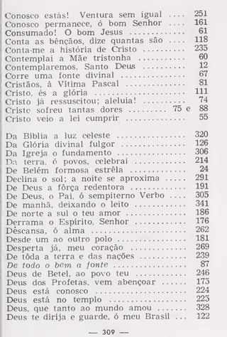 Conosco estás! Ventura sem igual 251
Conosco permanece, ó bom Senhor .... 161
Consumado! O bom Jesus 61
Conta as bênçãos, dize quantas são 118
Conta me a história de Cristo 235
Contemplai a Mãe tristonha 60
Contemplaremos, Santo Deus 12
Corre uma fonte divinal 67
Cristãos, à Vítima Pascal 81
Cristo, és a glória 111
Cristo já ressuscitou; aleluia! 74
Cristo sofreu tantas dores 75 e 88
Cristo veio a lei cumprir 55
Da Bíblia a luz celeste 320
Da Glória divinal fulgor 126
Da Igreja o fundamento 306
Da terra, ó povos, celebrai 214
De Belém formosa estrela 24
Declina o sol; a noite se aproxima 291
De Deus a fôrça redentora 191
De Deus, o Pai, ó sempiterno Verbo .... 305
De manhã, deixando o leito 341
De norte a sul o teu amor 186
Derrama o Espírito, Senhor 176
Descansa, ó alma 262
Desde um ao outro polo 181
Desperta já, meu coração 269
De tôda a terra e das nações 239
De todo o bem a fonte 87
Deus de Betei, ao povo teu 246
Deus dos Profetas, vem abençoar 175
Deus está conosco 224
Deus está no templo 225
Deus, que tanto ao mundo amou 328
Deus te dirija e guarde, ó meu Brasil . . . 122
— 309 —
 