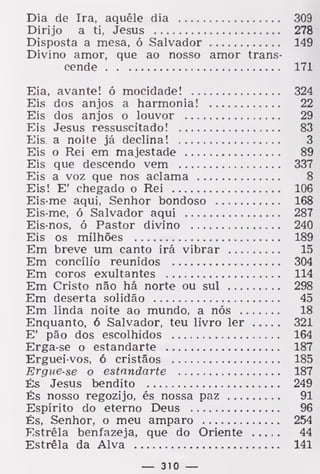 Dia de Ira, aquêle dia 309
Dirijo a ti, Jesus 278
Disposta a mesa, ó Salvador 149
Divino amor, que ao nosso amor trans-
cende 171
Eia, avante! ó mocidade! 324
Eis dos anjos a harmonia! 22
Eis dos anjos o louvor 29
Eis Jesus ressuscitado! 83
Eis a noite já declina! 3
Eis o Rei em majestade 89
Eis que descendo vem 337
Eis a voz que nos aclama 8
Eis! E' chegado o Rei 106
Eis-me aqui, Senhor bondoso 168
Eis-me, ó Salvador aqui 287
Eis-nos, ó Pastor divino 240
Eis os milhões 189
Em breve um canto irá vibrar 15
Em concílio reunidos 304
Em coros exultantes 114
Em Cristo não há norte ou sul 298
Em deserta solidão 45
Em linda noite ao mundo, a nós 18
Enquanto, 6 Salvador, teu livro ler 321
E' pão dos escolhidos 164
Erga-se o estandarte 187
Erguei-vos, ó cristãos 185
Ergue-se o estandarte 187
És Jesus bendito 249
És nosso regozijo, és nossa paz 91
Espírito do eterno Deus 96
És, Senhor, o meu amparo 254
Estrela benfazeja, que do Oriente 44
Estrela da Alva 141
— 310 —
 