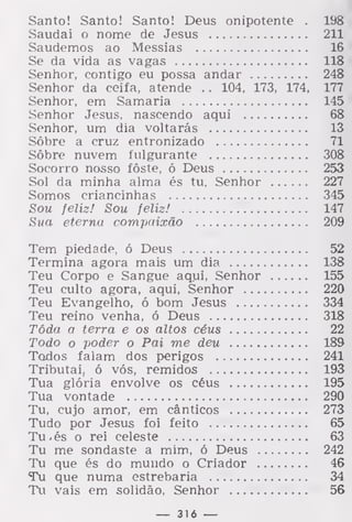 Santo! Santo! Santo! Deus onipotente . 198
Saudai o nome de Jesus 211
Saudemos ao Messias 16
Se da vida as vagas 118
Senhor, contigo eu possa andar 248
Senhor da ceifa, atende . . 104, 173, 174, 177
Senhor, em Samaria 145
Senhor Jesus, nascendo aqui 68
Senhor, um dia voltarás 13
Sôbre a cruz entronizado 71
Sobre nuvem fulgurante 308
Socorro nosso fôste, ó Deus 253
Sol da minha alma és tu, Senhor 227
Somos criancinhas 345
Sou feliz! Sou feliz! 147
Sua eterna compaixão 209
Tem piedade, ó Deus 52
Termina agora mais um dia 138
Teu Corpo e Sangue aqui, Senhor 155
Teu culto agora, aqui, Senhor 220
Teu Evangelho, ó bom Jesus 334
Teu reino venha, ó Deus 318
Tôda a terra e os altos céus 22
Todo o poder o Pai me deu 189
Todos falam dos perigos 241
Tributai, ó vós, remidos 193
Tua glória envolve os céus 195
Tua vontade 290
Tu, cujo amor, em cânticos 273
Tudo por Jesus foi feito 65
Tu -és o rei celeste 63
Tu me sondaste a mim, ó Deus 242
Tu que és do mundo o Criador 46
Tu que numa estrebaria 34
Tu vais em solidão, Senhor 56
— 316 —
 