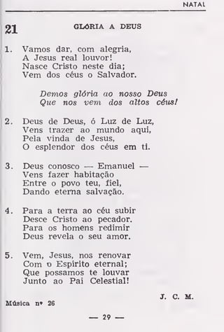 NATAL
GLÓRIA A DEUS
1. Vamos dar, com alegria,
A Jesus real louvor!
Nasce Cristo neste dia;
Vem dos céus o Salvador.
Demos glória ao nosso Deus
Que nos vem dos altos céus!
2. Deus de Deus, ó Luz de Luz,
Vens trazer ao mundo aqui,
Pela vinda de Jesus,
O esplendor dos céus em ti.
3. Deus conosco — Emanuel —
Vens fazer habitação
Entre o povo teu, fiel,
Dando eterna salvação.
4. Para a terra ao céu subir
Desce Cristo ao pecador.
Para os homens redimir
Deus revela o seu amor.
5. Vem, Jesus, nos renovar
Com o Espírito eternal;
Que possamos te louvar
Junto ao Pai Celestial!
J. C. M.
Música n» 26
— 29 —
 