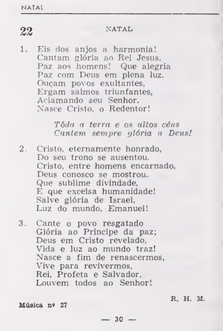 NATAL
22 NATAL
1. Eis dos anjos a harmonia!
Cantam glória ao Rei Jesus.
Paz aos homens! Que alegria
Paz com Deus em plena luz.
Ouçam povos exultantes,
Ergam salmos triunfantes,
Aclamando seu Senhor.
Nasce Cristo, o Redentor!
Tôda a terra e os altos céus
Cantem sempre glória a Deus!
2. Cristo, eternamente honrado,
Do seu trono se ausentou.
Cristo, entre homens encarnado,
Deus conosco se mostrou.
Que sublime divindade,
E que excelsa humanidade!
Salve glória de Israel,
Luz do mundo, Emanuel!
3. Cante o povo resgatado
Glória ao Príncipe da paz;
Deus em Cristo revelado,
Vida e luz ao mundo traz!
Nasce a fim de renascermos,
Vive para revivermos,
Rei, Profeta e Salvador.
Louvem todos ao Senhor!
R. H. M.
Música n« 27
— 30 —
 