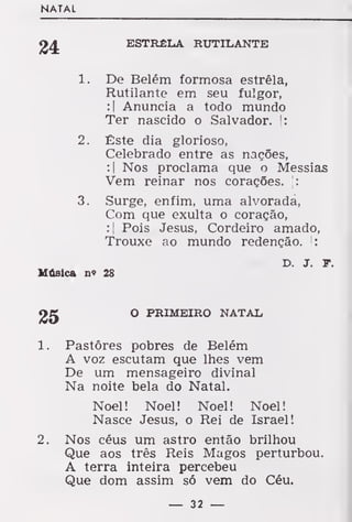 NATAL
ESTRÊLA RUTILANTE
De Belém formosa estrêla,
Rutilante em seu fulgor,
:| Anuncia a todo mundo
Ter nascido o Salvador. |:
Êste dia glorioso,
Celebrado entre as nações,
:| Nos proclama que o Messias
Vem reinar nos corações. |:
Surge, enfim, uma alvorada,
Com que exulta o coração,
:| Pois Jesus, Cordeiro amado,
Trouxe ao mundo redenção. |:
D. j. T.
Música n« 28
O PRIMEIRO NATAL,
1. Pastores pobres de Belém
A voz escutam que lhes vem
De um mensageiro divinal
Na noite bela do Natal.
Noel! Noel! Noel! Noel!
Nasce Jesus, o Rei de Israel!
2. Nos céus um astro então brilhou
Que aos três Reis Magos perturbou.
A terra inteira percebeu
Que dom assim só vem do Céu.
24
í.
2.
— 32 —
 