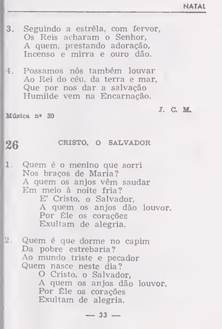 NATAL
3. Seguindo a estrêla, com fervor,
Os Reis acharam o Senhor,
A quem, prestando adoração,
Incenso e mirra e ouro dão.
4. Possamos nós também louvar
Ao Rei do céu, da terra e mar,
Que por nos dar a salvação
Humilde vem na Encarnação.
J. C. M.
Música n» 30
«Jg
CRISTO, O SALVADOR
1. Quem é o menino que sorri
Nos braços de Maria?
A quem os anjos vêm saudar
Em meio à noite fria?
E' Cristo, o Salvador,
A quem os anjos dão louvor.
Por Êle os corações
Exultam de alegria.
2. Quem é que dorme no capim
Da pobre estrebaria?
Ao mundo triste e pecador
Quem nasce neste dia?
O Cristo, o Salvador,
A quem os anjos dão louvor.
Por Êle os corações
Exultam de alegria.
— 33 —
 