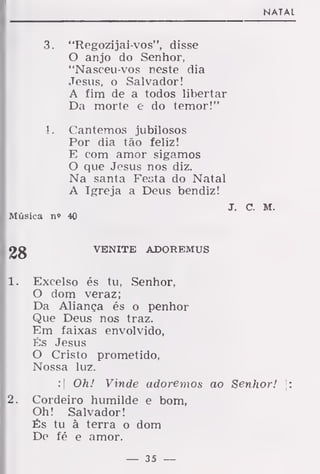 NATAL
3. "Regozijai-vos", disse
O anjo do Senhor,
"Nasceu-vos neste dia
Jesus, o Salvador!
A fim de a todos libertar
Da morte e do temor!"
4. Cantemos jubilosos
Por dia tão feliz!
E com amor sigamos
O que Jesus nos diz.
Na santa Festa do Natal
A Igreja a Deus bendiz!
J. c. M.
Música n» 40
VENITE ADOREMUS
1 . Excelso és tu, Senhor,
O dom veraz;
Da Aliança és o penhor
Que Deus nos traz.
Em faixas envolvido,
És Jesus
O Cristo prometido,
Nossa luz.
:| Oh! Vinde adoremos ao Senhor! [:
2. Cordeiro humilde e bom,
Oh! Salvador!
És tu à terra o dom
De fé e amor.
— 35 —
 