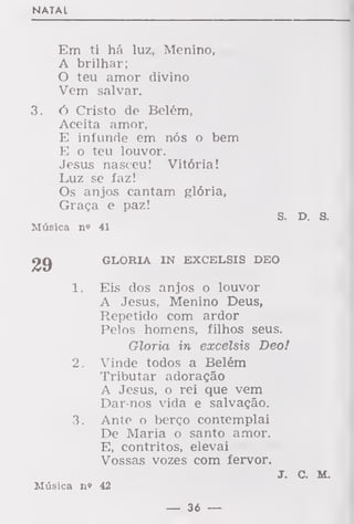 NATAL
Em ti há luz, Menino,
A brilhar;
O teu amor divino
Vem salvar.
3. ó Cristo de Belém,
Aceita amor,
E infunde em nós o bem
E o teu louvor.
Jesus nasceu! Vitória!
Luz se faz!
Os anjos cantam glória,
Graça e paz!
S. D. s.
Música n» 41
GLORIA IN EXCELSIS DEO
Eis dos anjos o louvor
A Jesus, Menino Deus,
Repetido com ardor
Pelos homens, filhos seus.
Gloria in excelsis Deo!
Vinde todos a Belém
Tributar adoração
A Jesus, o rei que vem
Dar-nos vida e salvação.
Ante o berço contemplai
De Maria o santo amor.
E, contritos, elevai
Vossas vozes com fervor.
J. C. M.
Música n» 42
29
í.
2.
— 36 —
 