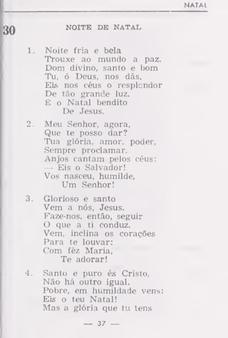 NATAL
NOITE DE NATAL
1. Noite fria e bela
Trouxe ao mundo a paz.
Dom divino, santo e bom
Tu, ó Deus, nos dás.
Eis nos céus o resplendor
De tão grande luz.
É o Natal bendito
De Jesus.
2. Meu Senhor, agora,
Que te posso dar?
Tua glória, amor, poder,
Sempre proclamar.
Anjos cantam pelos céus:
— Eis o Salvador!
Vos nasceu, humilde,
Um Senhor!
3. Glorioso e santo
Vem a nós, Jesus.
Faze-nos, então, seguir
O que a ti conduz.
Vem, inclina os corações
Para te louvar:
Com fêz Maria,
Te adorar!
4. Santo e puro és Cristo,
Não há outro igual.
Pobre, em humildade vens:
Eis o teu Natal!
Mas a glória que tu tens
— 37 —
 