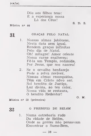 NATAL
Dás aos filhos teus:
É a esperança nossa
Lá dos Céus!
s. D. s.
Música n» 44
GRAÇAS PELO NATAL
1 . Nossas almas jubilosas,
Nesta data sem igual,
Rendem graças infinitas
Pelo dia de Natal.
Oh! milagre! Amor celeste
Nossa carne enalteceu;
Fê-la um Templo, redimida,
Por Jesus, que nos nasceu!
2. Se o orvalho benfazejo
Pode a relva reviver,
Nossas almas ressequidas,
Têm em Cristo nôvo ser.
Sol bendito de Justiça,
Luz divina, ao teu calor,
Nossa vida se restaura,
ó bendito Redentor!
O. M.
Música n» 50 (primeira)
32 O PRESÉPIO DE BELÉM
Numa estrebaria rude
Da cidade de Belém,
Onde as gentes não pensavam
Encontrar o Sumo-Bem,
— 38 —
 
