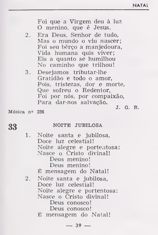 NATAL
Foi que a Virgem deu à luz
O menino, que é Jesus.
2. Era Deus, Senhor de tudo,
Mas o mundo o viu nascer;
Foi seu bêrço a manjedoura,
Vida humana quis viver;
Eis a quanto se humilhou
No caminho que trilhou!
3. Desejamos tributar-lhe
Gratidão e todo o amor,
Pois, tristezas, dor e morte,
Que sofreu o Redentor,
Foi por nós, por compaixão,
Para dar-nos salvação.
J. G. R.
Música n« 236
NOITE JUBILOSA
1. Noite santa e jubilosa,
Doce luz celestial!
Noite alegre e portentosa:
Nasce o Cristo divinal!
Deus menino!
Deus menino!
É mensagem do Natal!
2. Noite santa e jubilosa,
Doce luz celestial!
Noite alegre e portentosa:
Nasce o Cristo divinal!
Deus conosco!
Deus conosco!
É mensagem do Natal!
— 39 —
 