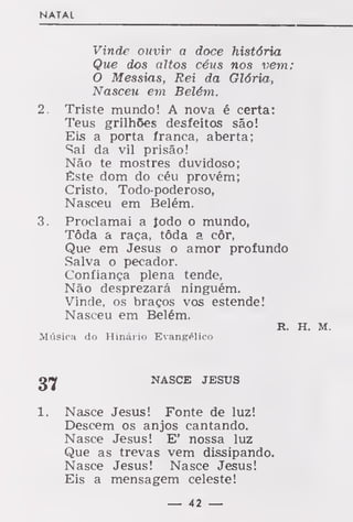 NATAL
Vinde ouvir a doce história
Que dos altos céus nos vem;
O Messias, Rei da Glória,
Nasceu em Belém.
2. Triste mundo! A nova é certa:
Teus grilhões desfeitos são!
Eis a porta franca, aberta;
Sai da vil prisão!
Não te mostres duvidoso;
Êste dom do céu provém;
Cristo, Todo-poderoso,
Nasceu em Belém.
3. Proclamai a iodo o mundo,
Tôda a raça, tôda a côr,
Que em Jesus o amor profundo
Salva o pecador.
Confiança plena tende,
Não desprezará ninguém.
Vinde, os braços vos estende!
Nasceu em Belém.
R. H. M.
Música do Hinário Evangélico
g»y NASCE JESUS
1. Nasce Jesus! Fonte de luz!
Descem os anjos cantando.
Nasce Jesus! E' nossa luz
Que as trevas vem dissipando.
Nasce Jesus! Nasce Jesus!
Eis a mensagem celeste!
— 42 —
 