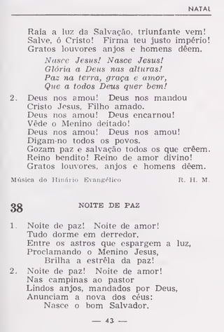 NATAL
Raia a luz da Salvação, triunfante vem!
Salve, ó Cristo! Firma teu justo império!
Gratos louvores anjos e homens dêem.
Nasce Jesus! Nasce Jesus!
Glória a Deus nas alturas!
Paz na terra, graça e amor,
Que a todos Deus quer bem!
2. Deus nos amou! Deus nos mandou
Cristo Jesus, Filho amado.
Deus nos amou! Deus encarnou!
Vêde o Menino deitado!
Deus nos amou! Deus nos amou!
Digam-no todos os povos.
Gozam paz e salvação todos os que crêem.
Reino bendito! Reino de amor divino!
Gratos louvores, anjos e homens dêem.
Música do Hinário Evangélico R. H. M.
NOITE DE PAZ
1. Noite de paz! Noite de amor!
Tudo dorme em derredor.
Entre os astros que espargem a luz,
Proclamando o Menino Jesus,
Brilha a estrêla da paz!
2. Noite de paz! Noite de amor!
Nas campinas ao pastor
Lindos anjos, mandados por Deus,
Anunciam a nova dos céus:
Nasce o bom Salvador.
— 43- —
 