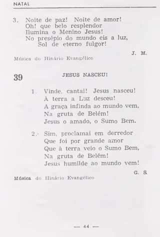 NATAL
3. Noite de paz! Noite de amor!
Oh! que belo resplendor
Ilumina o Menino Jesus!
No presépio do mundo eis a luz,
Sol de eterno fulgor!
J. M.
Música do Hinário Evangélico
2Q JESUS NASCEU!
1. Vinde, cantai! Jesus nasceu!
À terra a Luz desceu!
A graça infinda ao mundo vem,
Na gruta de Belém!
Jesus o amado, o Sumo Bem.
2. '
Sim, proclamai em derredor
Que foi por grande amor
Que à terra veio o Sumo Bem,
Na gruta de Belém!
Jesus humilde ao mundo vem!
G. S.
Música do Hinário Evangélico
— 44 —
 